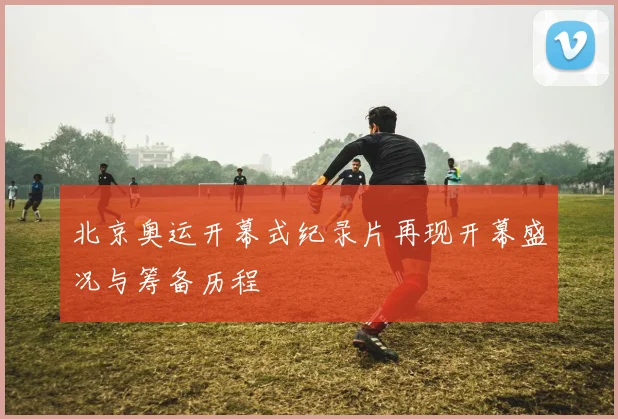 北京奥运开幕式纪录片再现开幕盛况与筹备历程