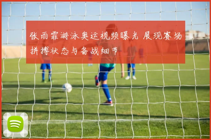 张雨霏游泳奥运视频曝光 展现赛场拼搏状态与备战细节